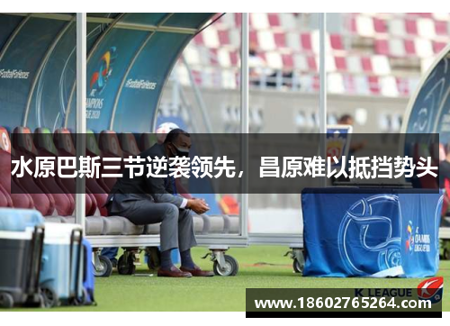 水原巴斯三节逆袭领先，昌原难以抵挡势头